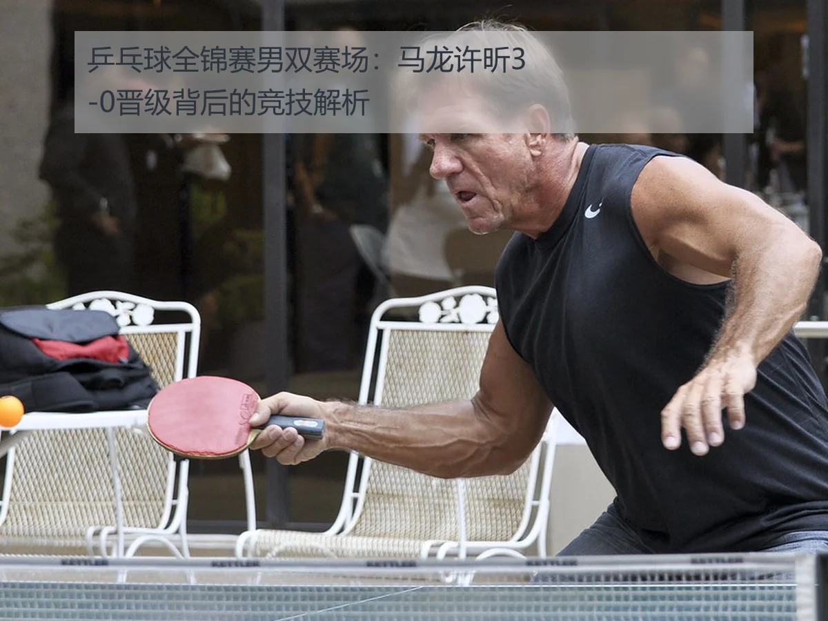 乒乓球全锦赛男双赛场:马龙许昕3-0晋级背后的竞技解析