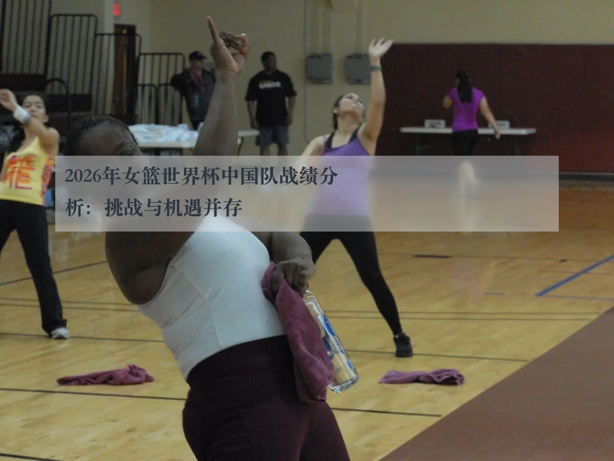 2026年女篮世界杯中国队战绩分析:挑战与机遇并存